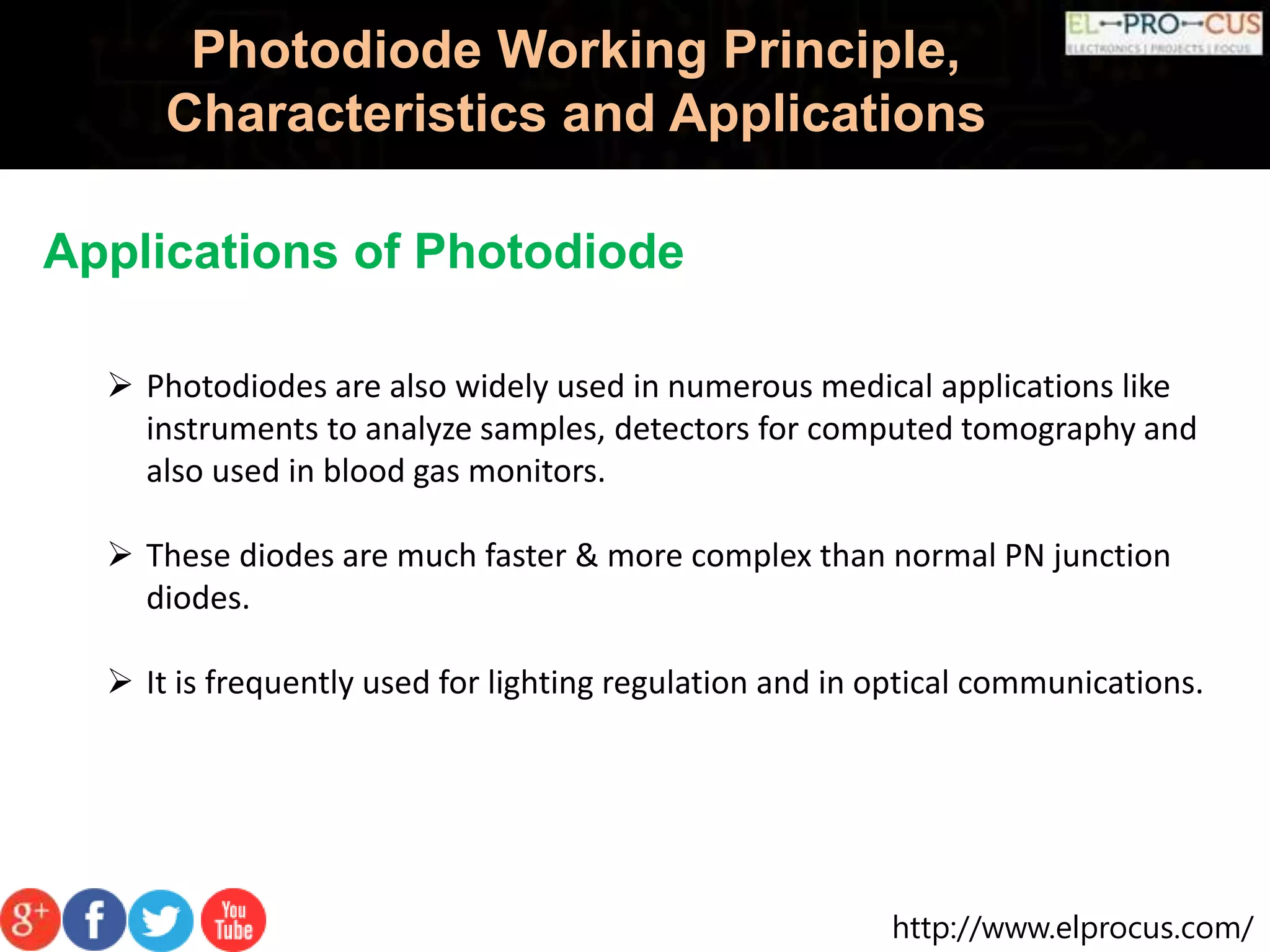 http://www.elprocus.com/
Photodiode Working Principle,
Characteristics and Applications
Applications of Photodiode
 Photodiodes are also widely used in numerous medical applications like
instruments to analyze samples, detectors for computed tomography and
also used in blood gas monitors.
 These diodes are much faster & more complex than normal PN junction
diodes.
 It is frequently used for lighting regulation and in optical communications.
 