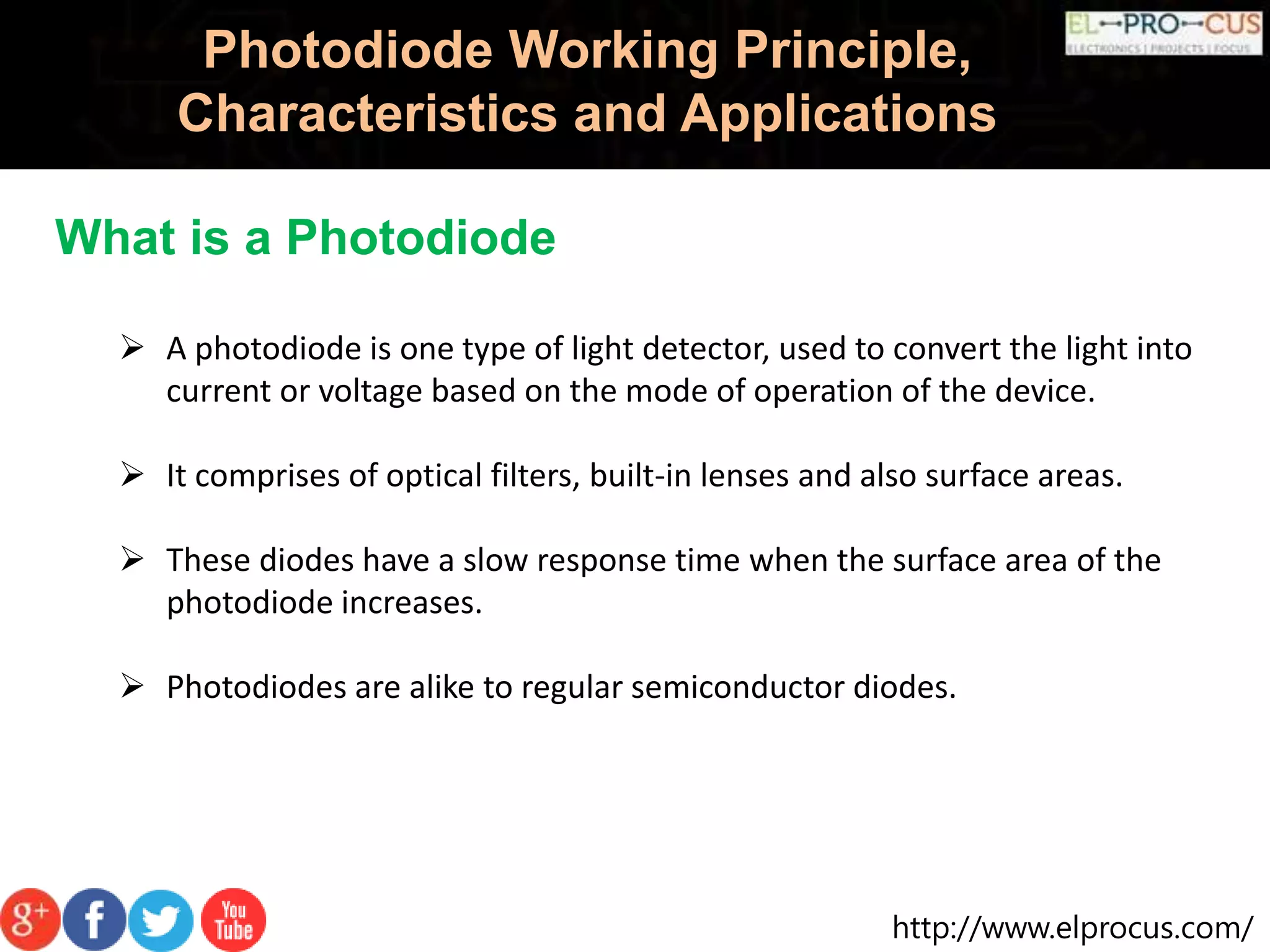 http://www.elprocus.com/
Photodiode Working Principle,
Characteristics and Applications
 A photodiode is one type of light detector, used to convert the light into
current or voltage based on the mode of operation of the device.
 It comprises of optical filters, built-in lenses and also surface areas.
 These diodes have a slow response time when the surface area of the
photodiode increases.
 Photodiodes are alike to regular semiconductor diodes.
What is a Photodiode
 