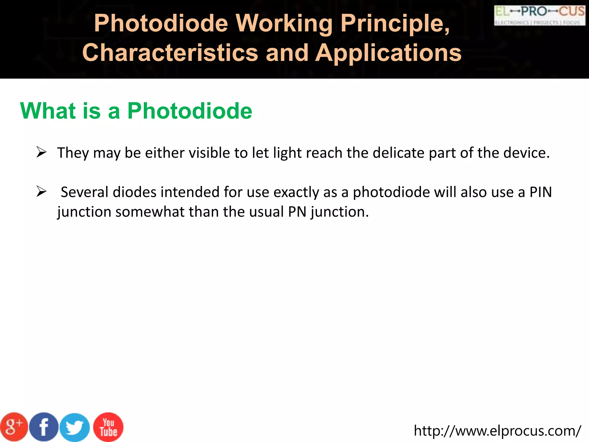 http://www.elprocus.com/
Photodiode Working Principle,
Characteristics and Applications
What is a Photodiode
 They may be either visible to let light reach the delicate part of the device.
 Several diodes intended for use exactly as a photodiode will also use a PIN
junction somewhat than the usual PN junction.
 