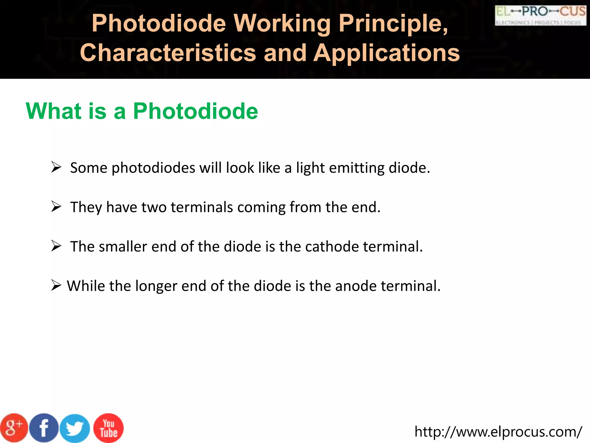 http://www.elprocus.com/
Photodiode Working Principle,
Characteristics and Applications
What is a Photodiode
 Some photodiodes will look like a light emitting diode.
 They have two terminals coming from the end.
 The smaller end of the diode is the cathode terminal.
 While the longer end of the diode is the anode terminal.
 