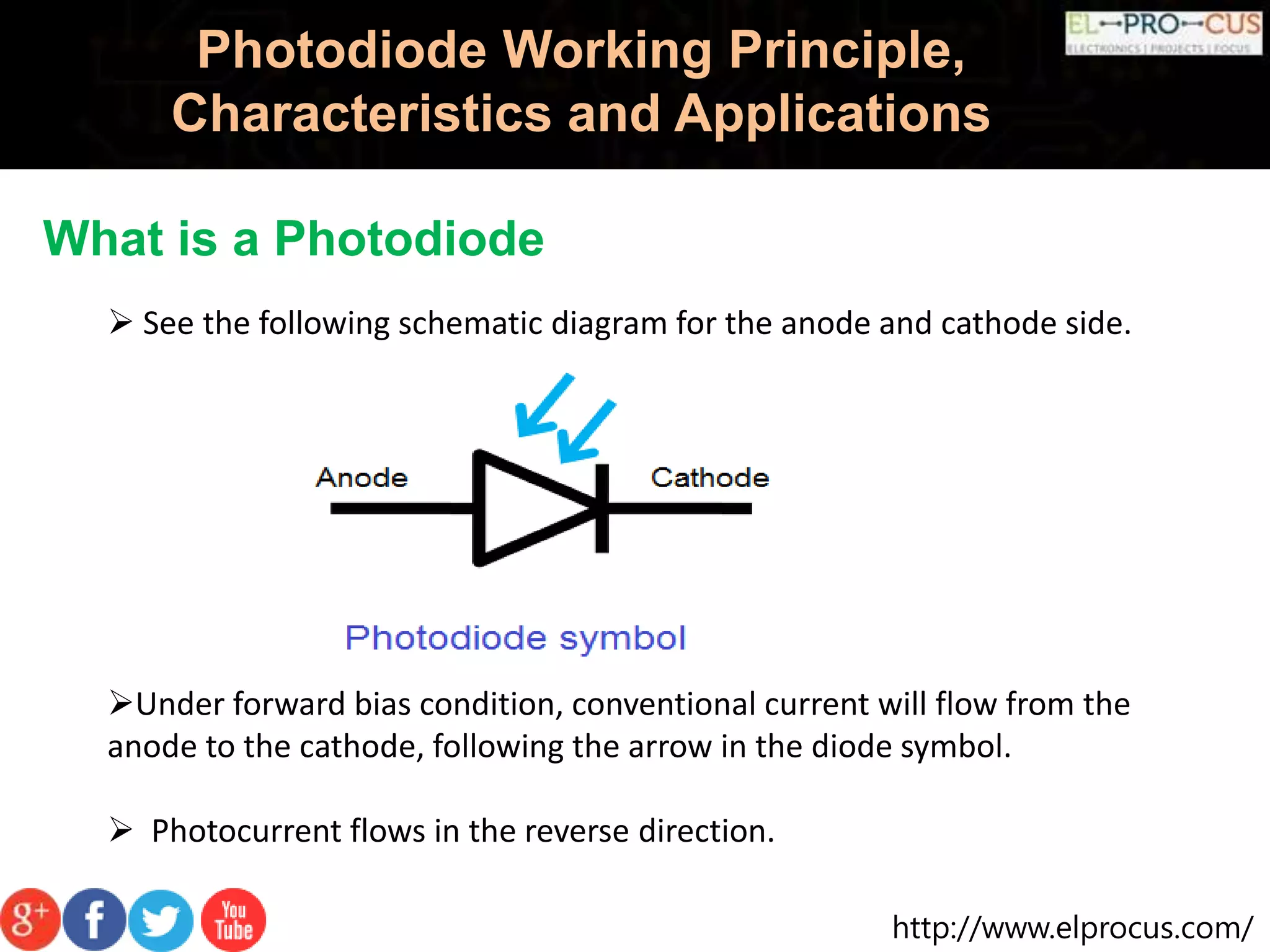 http://www.elprocus.com/
Photodiode Working Principle,
Characteristics and Applications
What is a Photodiode
 See the following schematic diagram for the anode and cathode side.
Under forward bias condition, conventional current will flow from the
anode to the cathode, following the arrow in the diode symbol.
 Photocurrent flows in the reverse direction.
 
