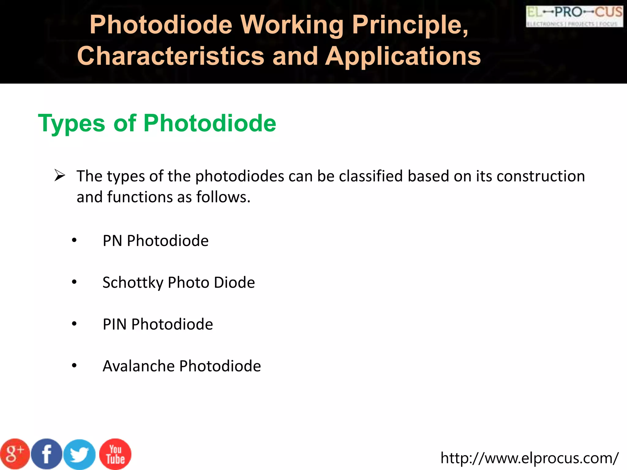 http://www.elprocus.com/
Photodiode Working Principle,
Characteristics and Applications
• PN Photodiode
• Schottky Photo Diode
• PIN Photodiode
• Avalanche Photodiode
Types of Photodiode
 The types of the photodiodes can be classified based on its construction
and functions as follows.
 