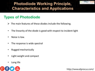 http://www.elprocus.com/
Photodiode Working Principle,
Characteristics and Applications
Types of Photodiode
• The linearity of the diode is good with respect to incident light
• Noise is low.
• The response is wide spectral
• Rugged mechanically
• Light weight and compact
• Long life
 The main features of these diodes include the following.
 
