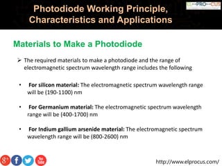 http://www.elprocus.com/
Photodiode Working Principle,
Characteristics and Applications
 The required materials to make a photodiode and the range of
electromagnetic spectrum wavelength range includes the following
• For silicon material: The electromagnetic spectrum wavelength range
will be (190-1100) nm
• For Germanium material: The electromagnetic spectrum wavelength
range will be (400-1700) nm
• For Indium gallium arsenide material: The electromagnetic spectrum
wavelength range will be (800-2600) nm
Materials to Make a Photodiode
 