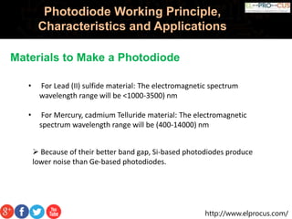 http://www.elprocus.com/
Photodiode Working Principle,
Characteristics and Applications
Materials to Make a Photodiode
• For Lead (II) sulfide material: The electromagnetic spectrum
wavelength range will be <1000-3500) nm
• For Mercury, cadmium Telluride material: The electromagnetic
spectrum wavelength range will be (400-14000) nm
 Because of their better band gap, Si-based photodiodes produce
lower noise than Ge-based photodiodes.
 