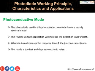 http://www.elprocus.com/
Photodiode Working Principle,
Characteristics and Applications
Photoconductive Mode
 The photodiode used in this photoconductive mode is more usually
reverse biased.
 The reverse voltage application will increase the depletion layer’s width.
 Which in turn decreases the response time & the junction capacitance.
 This mode is too fast and displays electronic noise.
 