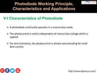 http://www.elprocus.com/
Photodiode Working Principle,
Characteristics and Applications
V-I Characteristics of Photodiode
 A photodiode continually operates in a reverse bias mode.
 The photocurrent is nearly independent of reverse bias voltage which is
applied.
 For zero luminance, the photocurrent is almost zero excluding for small
dark current.
 