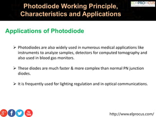 http://www.elprocus.com/
Photodiode Working Principle,
Characteristics and Applications
Applications of Photodiode
 Photodiodes are also widely used in numerous medical applications like
instruments to analyze samples, detectors for computed tomography and
also used in blood gas monitors.
 These diodes are much faster & more complex than normal PN junction
diodes.
 It is frequently used for lighting regulation and in optical communications.
 
