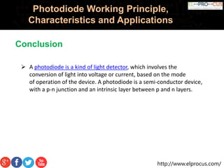 http://www.elprocus.com/
Photodiode Working Principle,
Characteristics and Applications
 A photodiode is a kind of light detector, which involves the
conversion of light into voltage or current, based on the mode
of operation of the device. A photodiode is a semi-conductor device,
with a p-n junction and an intrinsic layer between p and n layers.
Conclusion
 