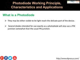 http://www.elprocus.com/
Photodiode Working Principle,
Characteristics and Applications
What is a Photodiode
 They may be either visible to let light reach the delicate part of the device.
 Several diodes intended for use exactly as a photodiode will also use a PIN
junction somewhat than the usual PN junction.
 