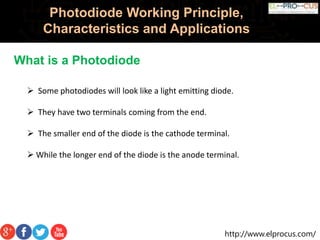http://www.elprocus.com/
Photodiode Working Principle,
Characteristics and Applications
What is a Photodiode
 Some photodiodes will look like a light emitting diode.
 They have two terminals coming from the end.
 The smaller end of the diode is the cathode terminal.
 While the longer end of the diode is the anode terminal.
 