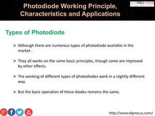 http://www.elprocus.com/
Photodiode Working Principle,
Characteristics and Applications
Types of Photodiode
 Although there are numerous types of photodiode available in the
market .
 They all works on the same basic principles, though some are improved
by other effects.
 The working of different types of photodiodes work in a slightly different
way.
 But the basic operation of these diodes remains the same.
 