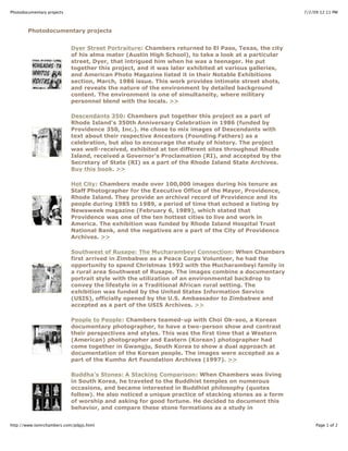 7/2/09 12:11 PMPhotodocumentary projects
Page 1 of 2http://www.tomrchambers.com/pdpjs.html
Photodocumentary projects
Dyer Street Portraiture: Chambers returned to El Paso, Texas, the city
of his alma mater (Austin High School), to take a look at a particular
street, Dyer, that intrigued him when he was a teenager. He put
together this project, and it was later exhibited at various galleries,
and American Photo Magazine listed it in their Notable Exhibitions
section, March, 1986 issue. This work provides intimate street shots,
and reveals the nature of the environment by detailed background
content. The environment is one of simultaneity, where military
personnel blend with the locals. >>
Descendants 350: Chambers put together this project as a part of
Rhode Island's 350th Anniversary Celebration in 1986 (funded by
Providence 350, Inc.). He chose to mix images of Descendants with
text about their respective Ancestors (Founding Fathers) as a
celebration, but also to encourage the study of history. The project
was well-received, exhibited at ten different sites throughout Rhode
Island, received a Governor's Proclamation (RI), and accepted by the
Secretary of State (RI) as a part of the Rhode Island State Archives.
Buy this book. >>
Hot City: Chambers made over 100,000 images during his tenure as
Staff Photographer for the Executive Office of the Mayor, Providence,
Rhode Island. They provide an archival record of Providence and its
people during 1985 to 1989, a period of time that echoed a listing by
Newsweek magazine (February 6, 1989), which stated that
Providence was one of the ten hottest cities to live and work in
America. The exhibition was funded by Rhode Island Hospital Trust
National Bank, and the negatives are a part of the City of Providence
Archives. >>
Southwest of Rusape: The Mucharambeyi Connection: When Chambers
first arrived in Zimbabwe as a Peace Corps Volunteer, he had the
opportunity to spend Christmas 1992 with the Mucharambeyi family in
a rural area Southwest of Rusape. The images combine a documentary
portrait style with the utilization of an environmental backdrop to
convey the lifestyle in a Traditional African rural setting. The
exhibition was funded by the United States Information Service
(USIS), officially opened by the U.S. Ambassador to Zimbabwe and
accepted as a part of the USIS Archives. >>
People to People: Chambers teamed-up with Choi Ok-soo, a Korean
documentary photographer, to have a two-person show and contrast
their perspectives and styles. This was the first time that a Western
(American) photographer and Eastern (Korean) photographer had
come together in Gwangju, South Korea to show a dual approach at
documentation of the Korean people. The images were accepted as a
part of the Kumho Art Foundation Archives (1997). >>
Buddha's Stones: A Stacking Comparison: When Chambers was living
in South Korea, he traveled to the Buddhist temples on numerous
occasions, and became interested in Buddhist philosophy (quotes
follow). He also noticed a unique practice of stacking stones as a form
of worship and asking for good fortune. He decided to document this
behavior, and compare these stone formations as a study in
 