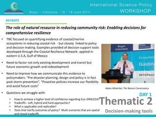 KEYNOTE 
The role of natural resource in reducing community risk: Enabling decisions for 
comprehensive resilience 
Adam Whelchel, The Nature Conservancy 
Thematic 2 
Decision-making tools 
• TNC focused on quantifying evidence of coastal/marine 
ecosystems in reducing coastal risk - but closely linked to policy 
and decision making. Examples provided of decision support tools 
developed through the Coastal Resilience Network: applied in 
eastern U.S.A, Gulf of Mexico 
• Need to factor not only existing development and transit but 
future economic growth and redevelopment 
• Need to improve how we communicate this evidence to 
policymakers: “Pre-disaster planning, design and policy is in fact 
post-storm prevention”, “Proactive policies increase our flexibility 
and avoid future costs” 
• Questions we struggle with: 
• How to achieve a higher level of confidence regarding Eco–DRR/CCA? 
• Tradeoffs - soft, hybird and hard approaches? 
• What is applicable and replicable? 
• Tools that clarify outcomes of policy? Multi-scenarios that are spatial 
and reveal tradeoffs 
DAY 1 
 