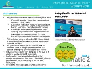 PRESENTATIONS Living flood in the Mahanadi 
Delta, India 
Ms Marie-Jose Vervest, Wetlands International 
DAY 1 
Thematic 2 
Decision-making tools 
• Key principles of Partners for Resilience project in India 
• Flood risk reduction recognizes value of natural 
flows and (pulse) floods 
• Ecosystem restoration measures considered with 
human-engineered risk reduction interventions 
• Landscape approaches integrated with early-warning, 
preparedness and response measures 
• Livelihood options are diversified & include 
natural capital and micro-enterprise development 
• Risk reduction plans developed in 126 villages based 
on understanding of ecosystem, natural hazards and 
livelihood linkages 
• Adopted cluster /landscape approach: to link risk 
reduction plans of villages located in similar risk 
context, and explore opportunities for joint actions 
• Individual village plans were compiled at the level of 3 
clusters: coastal, central & delta head. 
• Implementing improvements to natural capital 
(mangrove restoration, river banks), livelihoods, disaster 
preparedness, capacity building of people and 
institutions, 
• Successful in leveraging other funds and initiatives 
Cluster Plan 
Village 
Risk 
reducti 
on 
Plan 
Village 
Risk 
reducti 
on 
Plan 
Village 
Risk 
reducti 
on 
Plan 
 