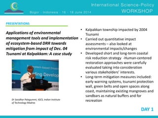 PRESENTATIONS 
DAY 1 
Applications of environmental 
management tools and implementation 
of ecosystem-based DRR towards 
mitigation from impact of Dec. 04 
Tsunami at Kalpakkam: A case study 
Dr Sasidhar Palagummi, IGCS, Indian Institute 
of Technology Madras 
• Kalpakkan township impacted by 2004 
Tsunami 
• Carried out quantitative impact 
assessments – also looked at 
environmental impacts/changes 
• Developed short and long-term coastal 
risk reduction strategy -Human-centered 
restoration approaches were carefully 
evaluated taking into consideration 
various stakeholders’ interests. 
• Long-term mitigation measures included: 
early warning systems, tsunami protection 
wall, green belts and open spaces along 
coast, maintaining existing mangroves and 
sandbars as natural buffers and for 
recreation 
 