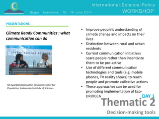 • Improve people’s understanding of 
climate change and impacts on their 
lives 
• Distinction between rural and urban 
Thematic 2 
Decision-making tools 
PRESENTATIONS 
Climate Ready Communities : what 
communication can do 
Ms Syarifah Dalimunthe, Research Center for 
Population, Indonesian Institute of Sciences 
DAY 1 
residents 
• Current communication initiatives 
scare people rather than incentivize 
them to be pro-active 
• Use of different communication 
technologies and tools (e.g. mobile 
phones, TV reality shows) to reach 
people and promote collective actions 
• These approaches can be used for 
promoting implementation of Eco- 
DRR/CCA 
 