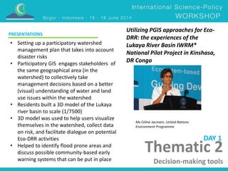 Utilizing PGIS approaches for Eco- 
DRR: the experiences of the 
Lukaya River Basin IWRM* 
National Pilot Project in Kinshasa, 
DR Congo 
Thematic 2 
Decision-making tools 
PRESENTATIONS 
DAY 1 
Ms Céline Jacmain, United Nations 
Environment Programme 
• Setting up a participatory watershed 
management plan that takes into account 
disaster risks 
• Participatory GIS engages stakeholders of 
the same geographical area (in the 
watershed) to collectively take 
management decisions based on a better 
(visual) understanding of water and land 
use issues within the watershed 
• Residents built a 3D model of the Lukaya 
river basin to scale (1/7500) 
• 3D model was used to help users visualize 
themselves in the watershed, collect data 
on risk, and facilitate dialogue on potential 
Eco-DRR activities 
• Helped to identify flood prone areas and 
discuss possible community-based early 
warning systems that can be put in place 
 