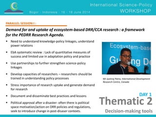 PARALLEL SESSION I : 
Demand for and uptake of ecosystem-based DRR/CCA research : a framework 
for the PEDRR Research Agenda. 
Mr Jyotiraj Patra, International Development 
Research Centre, Canada 
Thematic 2 
Decision-making tools 
 Need to understand knowledge-policy linkages, understand 
power relations 
 EbA systematic review : Lack of quantitative measures of 
success and limited use in adaptation policy and practice 
 Use partnerships to further strengthen science-policy 
linkages 
 Develop capacities of researchers – researchers should be 
trained in understanding policy processes 
 Stress importance of research uptake and generate demand 
for research 
 Document and disseminate best practices and lessons 
 Political approval after a disaster- often there is political 
space motivation/action on DRR policies and regulations, 
seek to introduce change in post-disaser contexts. 
DAY 1 
 