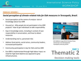 PARALLEL SESSION I : 
Social perception of climate-related risks for EbA measures in Teresopolis, Brazil. 
Mr Wolfram Lange & Mr Christian Pirzer, 
Seminar for rural development 
Humboldt University, Berlin 
Thematic 2 
Decision-making tools 
• Social perception at the centre of analysis- lack of 
knowledge about Eco-DRR 
• Focused on : Why people do not participate in Eco-DRR 
projects? How to get individuals to take responsibility. 
• Gap in knowledge exists, including in context of own 
responsibility in conservation, and how to obtain 
resources 
• Understanding real vs. perceived risks 
• Address focal points, social actors, community leaders, 
increased participation 
• Community participation is key for EbA and Eco-DRR 
• Eco-DRR is implemented through high labour input, no 
need for high level diploma (as opposed to grey 
infrastructures). 
DAY 1 
 