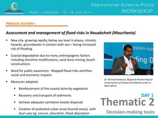 Thematic 2 
Decision-making tools 
PARALLEL SESSION I : 
Assessment and management of flood risks in Nouakchott (Mauritania) 
Dr. Ahmed Senhoury, Regional Partnership for 
conservation of Coastal and Marine areas in 
West Africa 
 New city- growing rapidly, below sea level in places, climatic 
hazards, groundwater in contact with sea = facing increased 
risk of flooding 
 Coastal degradation due to many anthropogenic factors 
including shoreline modifications, sand dune mining, beach 
constructions 
 Need for public awareness: Mapped flood risks and their 
social and economic impacts 
 Measures adopted: 
 Reinforcement of the coastal dune by vegetation 
 Recovery and transport of sediments 
 Achieve adequate sanitation (waste disposal) 
 Creation of protected urban areas (humid areas)- with 
dual uses eg. Leisure, education, flood absorption 
DAY 1 
 