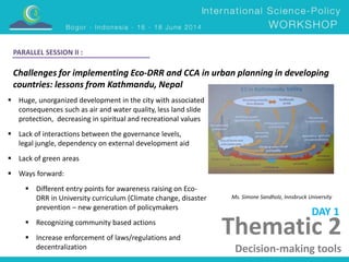 Thematic 2 
Decision-making tools 
PARALLEL SESSION II : 
Challenges for implementing Eco-DRR and CCA in urban planning in developing 
countries: lessons from Kathmandu, Nepal 
Ms. Simone Sandholz, Innsbruck University 
 Huge, unorganized development in the city with associated 
consequences such as air and water quality, less land slide 
protection, decreasing in spiritual and recreational values 
 Lack of interactions between the governance levels, 
legal jungle, dependency on external development aid 
 Lack of green areas 
 Ways forward: 
 Different entry points for awareness raising on Eco- 
DRR in University curriculum (Climate change, disaster 
prevention – new generation of policymakers 
 Recognizing community based actions 
 Increase enforcement of laws/regulations and 
decentralization 
DAY 1 
 