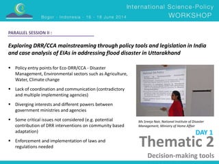 Thematic 2 
Decision-making tools 
PARALLEL SESSION II : 
Exploring DRR/CCA mainstreaming through policy tools and legislation in India 
and case analysis of EIAs in addressing flood disaster in Uttarakhand 
Ms Sreeja Nair, National Institute of Disaster 
Management, Ministry of Home Affair 
 Policy entry points for Eco-DRR/CCA - Disaster 
Management, Environmental sectors such as Agriculture, 
Water, Climate change 
 Lack of coordination and communication (contradictory 
and multiple implementing agencies) 
 Diverging interests and different powers between 
government ministries and agencies 
 Some critical issues not considered (e.g. potential 
contribution of DRR interventions on community based 
adaptation) 
 Enforcement and implementation of laws and 
regulations needed 
DAY 1 
 