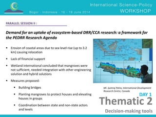 Thematic 2 
Decision-making tools 
PARALLEL SESSION II : 
Demand for an uptake of ecosystem-based DRR/CCA research: a framework for 
the PEDRR Research Agenda 
Mr. Jyotiraj Patra, International Development 
Research Centre, Canada 
 Erosion of coastal areas due to sea level rise (up to 3.2 
km) causing relocation 
 Lack of financial support 
 Wetland international concluded that mangroves were 
not sufficient, needed integration with other engineering 
solution and hybrid solutions 
 Measures proposed: 
 Building bridges 
 Planting mangroves to protect houses and elevating 
houses in groups 
 Coordination between state and non-state actors 
and levels 
DAY 1 
 