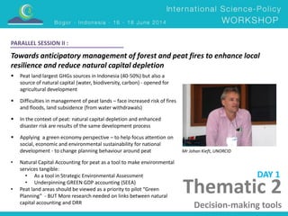 PARALLEL SESSION II : 
Towards anticipatory management of forest and peat fires to enhance local 
resilience and reduce natural capital depletion 
Mr Johan Kieft, UNORCID 
Thematic 2 
Decision-making tools 
 Peat land largest GHGs sources in Indonesia (40-50%) but also a 
source of natural capital (water, biodiversity, carbon) - opened for 
agricultural development 
 Difficulties in management of peat lands – face increased risk of fires 
and floods, land subsidence (from water withdrawals) 
 In the context of peat: natural capital depletion and enhanced 
disaster risk are results of the same development process 
 Applying a green economy perspective – to help focus attention on 
social, economic and environmental sustainability for national 
development - to change planning behaviour around peat 
• Natural Capital Accounting for peat as a tool to make environmental 
services tangible: 
• As a tool in Strategic Environmental Assessment 
• Underpinning GREEN GDP accounting (SEEA) 
• Peat land areas should be viewed as a priority to pilot “Green 
Planning” - BUT More research needed on links between natural 
capital accounting and DRR 
DAY 1 
 
