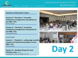 Day 2 
Summary of discussions in day 1 
Session IV– Thematic 3 : innovative 
institutional arrangements and policies for 
Eco-DRR / CCA 
Plenary sessions 
Session IV – Thematic 3 : innovative 
institutional arrangements and policies for 
Eco-DRR / CCA 
Two parallel sessions 
Lunch break 
Session V – Thematic 4 : cutting edge scientific 
research and technical innovations on Eco- 
DRR / CCA 
Plenary sessions 
Session VI – Breakout Groups for each 
thematic areas : part 1 
1. Economics 2. Tools 3. Policies ? 4. ???? 
 