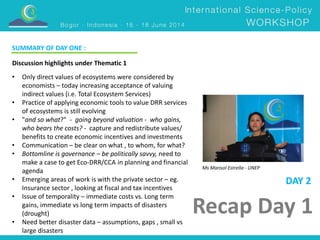 Ms Marisol Estrella - UNEP 
Recap Day 1 
Discussion highlights under Thematic 1 
• Only direct values of ecosystems were considered by 
economists – today increasing acceptance of valuing 
indirect values (i.e. Total Ecosystem Services) 
• Practice of applying economic tools to value DRR services 
of ecosystems is still evolving 
• "and so what?" - going beyond valuation - who gains, 
who bears the costs? - capture and redistribute values/ 
benefits to create economic incentives and investments 
• Communication – be clear on what , to whom, for what? 
• Bottomline is governance – be politically savvy, need to 
make a case to get Eco-DRR/CCA in planning and financial 
agenda 
• Emerging areas of work is with the private sector – eg. 
Insurance sector , looking at fiscal and tax incentives 
• Issue of temporality – immediate costs vs. Long term 
gains, immediate vs long term impacts of disasters 
(drought) 
• Need better disaster data – assumptions, gaps , small vs 
large disasters 
DAY 2 
SUMMARY OF DAY ONE : 
 