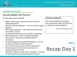 Chocolate challenge!! 
Who said that 100 million people 
were living within 10km of coral reefs 
in Indonesia, India, Philippines 
(Answer: Adam Whelchel, TNC) 
Recap Day 1 
Discussion highlights under Thematic 2 
A wide range of tools available: 
• Adopt science-based approach to inform decision-making 
and policies 
• Taking a landscape approach - e.g. clustering of villages 
approach 
• Multi-hazard approach – work with both climatic and 
non-climatic hazards 
• Combining participatory with «scientific» approaches 
• Hybrid approaches – green combined with gray 
infrastructure, harnessing multiple benefits of 
ecosystems 
• Increased integration between DRR and CCA - but not 
necessarily ecosystem based approach! 
• Use of social media to give real time information? 
• Enhancing role of communities /social actors in 
implementing eco-drr/CCA 
• Top-down / bottom-up approach is important – emphasis 
on local resilience but also addressing risk drivers 
DAY 2 
SUMMARY OF DAY ONE : 
 