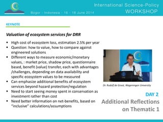 Additional Reflections 
on Thematic 1 
Valuation of ecosystem services for DRR 
Dr. Rudolf de Groot, Wageningen University 
 High cost of ecosystem loss, estimation 2.5% per year 
 Question: how to value, how to compare against 
engineered solutions 
 Different ways to measure economic/monetary 
values, : market price, shadow price, questionnaire 
based, benefit (value) transfer, each with advantages 
/challenges, depending on data availability and 
specific ecosystem values to be measured 
 Can emphasize additional benefits of ecosystem 
services beyond hazard protection/regulation 
 Need to start seeing money spent in conservation as 
investment rather than cost 
 Need better information on net-benefits, based on 
“inclusive” calculations/assumptions 
DAY 2 
KEYNOTE 
 