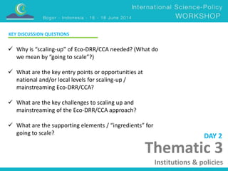 KEY DISCUSSION QUESTIONS 
 Why is “scaling-up” of Eco-DRR/CCA needed? (What do 
Thematic 3 
Institutions & policies 
we mean by “going to scale”?) 
 What are the key entry points or opportunities at 
national and/or local levels for scaling-up / 
mainstreaming Eco-DRR/CCA? 
 What are the key challenges to scaling up and 
mainstreaming of the Eco-DRR/CCA approach? 
 What are the supporting elements / “ingredients” for 
going to scale? DAY 2 
 