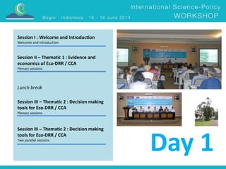 Session I : Welcome and Introduction 
Welcome and Introduction 
Session II – Thematic 1 : Evidence and 
economics of Eco-DRR / CCA 
Plenary sessions 
Lunch break 
Session III – Thematic 2 : Decision making 
tools for Eco-DRR / CCA 
Plenary sessions 
Session III – Thematic 2 : Decision making 
tools for Eco-DRR / CCA 
Two parallel sessions Day 1 
 
