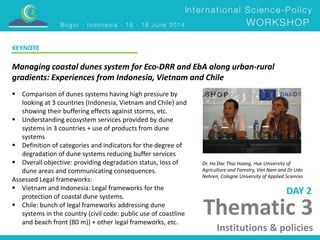 Managing coastal dunes system for Eco-DRR and EbA along urban-rural 
gradients: Experiences from Indonesia, Vietnam and Chile 
Dr. Ho Dac Thai Hoang, Hue University of 
Agriculture and Forestry, Viet Nam and Dr Udo 
Nehren, Cologne University of Applied Sciences 
Thematic 3 
Institutions & policies 
 Comparison of dunes systems having high pressure by 
looking at 3 countries (Indonesia, Vietnam and Chile) and 
showing their buffering effects against storms, etc. 
 Understanding ecosystem services provided by dune 
systems in 3 countries + use of products from dune 
systems 
 Definition of categories and indicators for the degree of 
degradation of dune systems reducing buffer services 
 Overall objective: providing degradation status, loss of 
dune areas and communicating consequences. 
Assessed Legal frameworks: 
 Vietnam and Indonesia: Legal frameworks for the 
protection of coastal dune systems. 
 Chile: bunch of legal frameworks addressing dune 
systems in the country (civil code: public use of coastline 
and beach front (80 m)) + other legal frameworks, etc. 
DAY 2 
KEYNOTE 
 