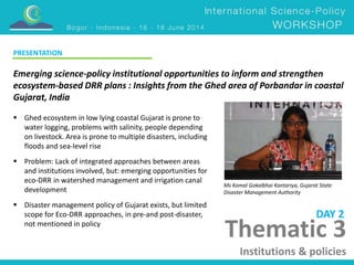 Emerging science-policy institutional opportunities to inform and strengthen 
ecosystem-based DRR plans : Insights from the Ghed area of Porbandar in coastal 
Gujarat, India 
Ms Komal Gokalbhai Kantariya, Gujarat State 
Disaster Management Authority 
Thematic 3 
Institutions & policies 
 Ghed ecosystem in low lying coastal Gujarat is prone to 
water logging, problems with salinity, people depending 
on livestock. Area is prone to multiple disasters, including 
floods and sea-level rise 
 Problem: Lack of integrated approaches between areas 
and institutions involved, but: emerging opportunities for 
eco-DRR in watershed management and irrigation canal 
development 
 Disaster management policy of Gujarat exists, but limited 
scope for Eco-DRR approaches, in pre-and post-disaster, 
not mentioned in policy 
DAY 2 
PRESENTATION 
 