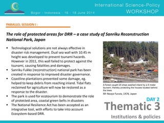 The role of protected areas for DRR – a case study of Sanriku Reconstruction 
National Park, Japan 
Mr Naoya Furuta, UICN, Japan 
Thematic 3 
Institutions & policies 
 Technological solutions are not always effective in 
disaster risk management. Dual sea wall with 10.45 m 
height was developed to prevent tsunami hazards. 
However in 2011, this wall failed to protect against the 
tsunami, causing fatalities and damages. 
 Sanriku Fukko (reconstruction) national park has been 
created in response to improved disaster governance. 
 Coastline plantations prevented some damage, eg. 
helped to keep debris from reaching inland. Tidal flats 
reclaimed for agriculture will now be restored as a 
response to the disaster. 
 The park is used for ecotourism to demonstrate the role 
of protected area, coastal green belts in disasters 
 The National Resilience Act has been accepted as an 
integrative tool, with efforts to take into account 
Ecosystem-based DRR. 
DAY 2 
PARALLEL SESSION I : 
A forest caught 20 ships washed inland by a 6 meter 
tsunami, thereby protecting the houses located behind 
the trees 
 