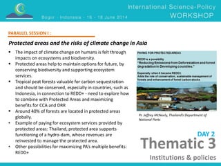 Thematic 3 
Institutions & policies 
Protected areas and the risks of climate change in Asia 
Pr. Jeffrey McNeely, Thailand’s Department of 
National Parks 
 The impact of climate change on humans is felt through 
impacts on ecosystems and biodiversity. 
 Protected areas help to maintain options for future, by 
conserving biodiversity and supporting ecosystem 
services. 
 Tropical peat forests valuable for carbon sequestration 
and should be conserved, especially in countries, such as 
Indonesia, in connection to REDD+ - need to explore how 
to combine with Protected Areas and maximizing 
benefits for CCA and DRR 
 Around 40% of forests are located in protected areas 
globally. 
• Example of paying for ecosystem services provided by 
protected areas: Thailand, protected area supports 
functioning of a hydro-dam, whose revenues are 
reinvested to manage the protected area. 
• Other possibilities for maximizing PA’s multiple benefits: 
REDD+ 
DAY 2 
PARALLEL SESSION I : 
 
