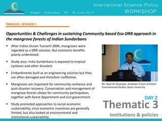 Opportunities & Challenges in sustaining Community based Eco-DRR approach in 
the mangrove forests of Indian Sundarbans 
Mr. Rajarshi DasGupta, Graduate School of Global 
Environmental Studies, Kyoto University 
 After Indian Ocean Tsunami 2004, mangroves were 
regarded as a DRR solution. But economic benefits 
poorly understood. 
 Study area: India Sundarbans is exposed to tropical 
cyclones and other disasters 
 Embankments built as an engineering solution but they 
are often damaged and therefore ineffective. 
 Mangroves are important for community resilience and 
post-disaster recovery. Conservation and management of 
mangrove forests allows for community participation, 
together with forest department and civil government. 
 Study promoted approaches to social-economic 
sustainability, since economic incentives are generally 
limited, but also looked at environmental and 
institutional sustainability. 
DAY 2 
PARALLEL SESSION I : 
Thematic 3 
Institutions & policies 
 