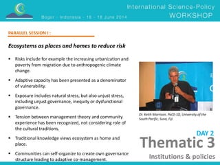 Ecosystems as places and homes to reduce risk 
Dr. Keith Morrison, PaCE-SD, University of the 
South Pacific, Suva, Fiji 
 Risks include for example the increasing urbanization and 
poverty from migration due to anthropogenic climate 
change. 
 Adaptive capacity has been presented as a denominator 
of vulnerability. 
 Exposure includes natural stress, but also unjust stress, 
including unjust governance, inequity or dysfunctional 
governance. 
 Tension between management theory and community 
experience has been recognized, not considering role of 
the cultural traditions. 
 Traditional knowledge views ecosystem as home and 
place. 
 Communities can self-organize to create own governance 
structure leading to adaptive co-management. 
DAY 2 
PARALLEL SESSION I : 
Thematic 3 
Institutions & policies 
 