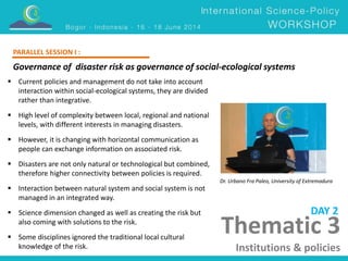 Governance of disaster risk as governance of social-ecological systems 
Dr. Urbano Fra Paleo, University of Extremadura 
 Current policies and management do not take into account 
interaction within social-ecological systems, they are divided 
rather than integrative. 
 High level of complexity between local, regional and national 
levels, with different interests in managing disasters. 
 However, it is changing with horizontal communication as 
people can exchange information on associated risk. 
 Disasters are not only natural or technological but combined, 
therefore higher connectivity between policies is required. 
 Interaction between natural system and social system is not 
managed in an integrated way. 
 Science dimension changed as well as creating the risk but 
also coming with solutions to the risk. 
 Some disciplines ignored the traditional local cultural 
knowledge of the risk. 
DAY 2 
PARALLEL SESSION I : 
Thematic 3 
Institutions & policies 
 