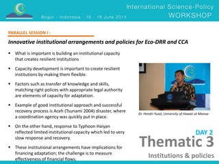 Innovative institutional arrangements and policies for Eco-DRR and CCA 
Dr. Hendri Yuzal, University of Hawaii at Manoa 
 What is important is building an institutional capacity 
that creates resilient institutions 
 Capacity development is important to create resilient 
institutions by making them flexible. 
 Factors such as transfer of knowledge and skills, 
matching right polices with appropriate legal authority 
are elements of capacity for adaptation. 
 Example of good institutional approach and successful 
recovery process is Aceh (Tsunami 2004) disaster, where 
a coordination agency was quickly put in place. 
 On the other hand, response to Typhoon Haiyan 
reflected limited institutional capacity which led to very 
slow response and recovery. 
 These institutional arrangements have implications for 
financing adaptation; the challenge is to measure 
effectiveness of financial flows. 
DAY 2 
PARALLEL SESSION I : 
Thematic 3 
Institutions & policies 
 