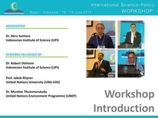 Workshop 
Introduction 
MODERATOR 
Dr. Heru Santoso 
Indonesian Institute of Science (LIPI) 
REMARKS DELIVERED BY : 
Dr. Robert Delinom 
Indonesian Institute of Science (LIPI) 
Prof. Jakob Rhyner 
United Nations University (UNU-EHS) 
Dr. Muralee Thummarukudy 
United Nations Environment Programme (UNEP) 
 