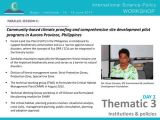 Community-based climate proofing and comprehensive site development pilot 
programs in Aurora Province, Philippines 
Mr. Oscar Carraso, IDC Environment & Livelihood 
Development Foundation 
 Forest Land Use Plan (FLUP) in the Philippines is introduced to 
support biodiversity conservation and as a barrier against natural 
disasters, where the concept of Eco DRR / CCA can be integrated in 
the forestry sector. 
 Zambales mountains especially the Mangatarem forest remains one 
of the important biodiversity areas and serves as a barrier to natural 
disasters. 
 Division of forest management zones: Strict Protection Zones, 
Production Zone, Special Use Zone. 
 The technical working group (TWG) to formulate the Critical Habitat 
Management Plan (CHMP) in August 2012. 
 Technical Working Group workshop in UP Diliman and formulated 
the planning module for CHMP. 
 The critical habitat planning process involves: situational analysis, 
cross visits, management planning, public consultation, planning 
and adoption approval. 
DAY 2 
PARALLEL SESSION II : 
Thematic 3 
Institutions & policies 
 
