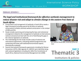The legal and institutional framework for effective wetlands management to 
reduce disaster risk and adapt to climate change in the eastern Free State of 
South Africa 
Mr. Johannes Amate Belle, University of the Free 
State 
 Conservation and management of wetlands in South Africa needs a 
legal framework (including special Act & Policy on wetlands 
conservation) to better promote wetland conservation in the context 
of DRR and CCA. 
 Study includes examining and comparing the laws and institutional 
arrangement related to the management of wetlands at international, 
national and provincial level with the aim of identifying the gaps in 
the national legislation on wetlands. 
 The methodology for the study includes study of national and 
international agreements, evaluating wetland programmes and 
conducting interviews with wetland/environmental experts 
(thematically analyzed). 
 Several international frameworks agreements including the Ramsar 
Convention (1971), CBD, Agenda 21, UNFCCC were identified along 
with national legislations including Act 108 of the Constitution of 
South Africa, National Environmental Management Act (1998). 
DAY 2 
PARALLEL SESSION II : 
Thematic 3 
Institutions & policies 
 