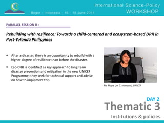 Rebuilding with resilience: Towards a child-centered and ecosystem-based DRR in 
Post-Yolanda Philippines 
Ms Maya Lyn C. Manosoc, UNICEF 
 After a disaster, there is an opportunity to rebuild with a 
higher degree of resilience than before the disaster. 
 Eco-DRR is identified as key approach to long-term 
disaster prevention and mitigation in the new UNICEF 
Programme; they seek for technical support and advise 
on how to implement this. 
DAY 2 
PARALLEL SESSION II : 
Thematic 3 
Institutions & policies 
 