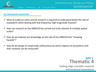 KEY DISCUSSION QUESTIONS 
 What (i) evidence exists and (ii) research is required to understand better the role of 
ecosystems when dealing with low-frequency, high-magnitude hazards? 
 How can research on Eco-DRR/CCA be carried out to be relevant at multiple spatial 
scales? 
 How do we improve our knowledge on the role of Eco-DRR/CCA for “creeping 
hazards”? 
 How do we design an empirically solid process by which impacts on ecosystems and 
their recovery can be measured? 
DAY 1 
Thematic 4 
Cutting edge scientific research 
and technical innovations 
 