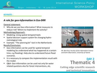 A role for geo-information in Eco-DRR 
Mr. Bart Krol, Faculty of Geo-Information Science 
and Earth Observation, University of Twente 
DAY 2 
KEYNOTE : 
General statement: 
 Why do we use Geo-information? What measures to 
reduce risk? Where to implement the activity? 
Methodology/Approach: 
 Modeling: Using spatial-temporal tools 
 Spatial decision support system for changing hydro-metrological 
risks 
 Example: “The planning kit” tool in the Netherlands 
Results/Conclusion: 
 Geo-information can be used for spatial temporal 
modeling (to understand what has happened at a certain 
time, e.g flooding). Help also to understand future flood 
scenarios. 
 It is necessary to compare the implementation result with 
the model. 
 Q&A: Geo-information can be used not only for water 
related questions also for forest interventions, etc. 
Thematic 4 
Cutting edge scientific research 
and technical innovations 
 