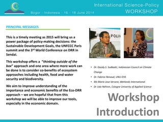 • Dr. Doody S. Sudkadri, Indonesian Council on Climate 
Change 
• Dr. Fabrice Renaud, UNU-EHS 
• Ms Marie-Jose Vervest, Wetlands International 
• Dr Udo Nehren, Cologne Univerity of Applied Science 
Workshop 
Introduction 
PRINCIPAL MESSAGES 
This is a timely meeting as 2015 will bring us a 
power package of policy-making decisions: the 
Sustainable Development Goals, the UNFCCC Paris 
summit and the 3rd World Conference on DRR in 
Sendai. 
This workshop offers a “thinking outside of the 
box” approach and one area where more work can 
be done is to consider co-benefits of ecosystem 
approaches including health, food and water 
security and biodiversity. 
We aim to improve understanding of the 
importance and economic benefits of the Eco-DRR 
approach – we are hopeful that from this 
workshop we will be able to improve our tools, 
especially in the economic domain. 
 